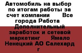 Автомобиль на выбор -по итогам работы за счет компании!!! - Все города Работа » Дополнительный заработок и сетевой маркетинг   . Ямало-Ненецкий АО,Салехард г.